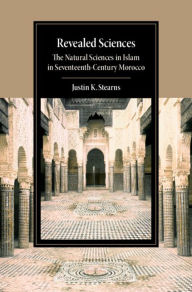 Title: Revealed Sciences: The Natural Sciences in Islam in Seventeenth-Century Morocco, Author: Justin K. Stearns