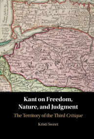 Title: Kant on Freedom, Nature, and Judgment: The Territory of the Third Critique, Author: Kristi Sweet