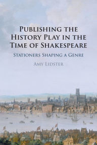 Title: Publishing the History Play in the Time of Shakespeare: Stationers Shaping a Genre, Author: Amy Lidster