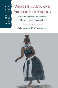 Title: Wealth, Land, and Property in Angola: A History of Dispossession, Slavery, and Inequality, Author: Mariana P. Candido