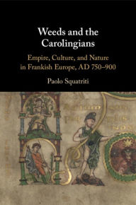 Title: Weeds and the Carolingians: Empire, Culture, and Nature in Frankish Europe, AD 750-900, Author: Paolo Squatriti