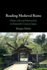 Title: Reading Medieval Ruins: Urban Life and Destruction in Sixteenth-Century Japan, Author: Morgan Pitelka