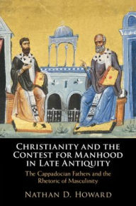 Title: Christianity and the Contest for Manhood in Late Antiquity: The Cappadocian Fathers and the Rhetoric of Masculinity, Author: Nathan D. Howard