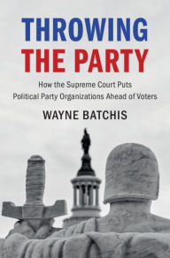 Title: Throwing the Party: How the Supreme Court Puts Political Party Organizations Ahead of Voters, Author: Wayne Batchis