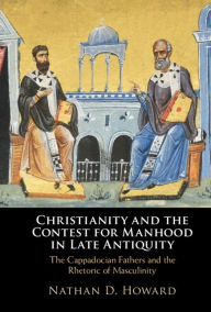 Title: Christianity and the Contest for Manhood in Late Antiquity: The Cappadocian Fathers and the Rhetoric of Masculinity, Author: Nathan D. Howard