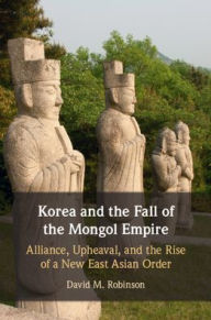 Title: Korea and the Fall of the Mongol Empire: Alliance, Upheaval, and the Rise of a New East Asian Order, Author: David M. Robinson