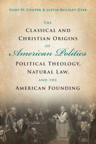 Title: The Classical and Christian Origins of American Politics: Political Theology, Natural Law, and the American Founding, Author: Kody W. Cooper