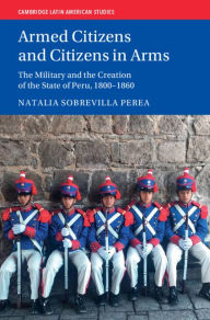 Title: Armed Citizens and Citizens in Arms: The Military and the Creation of the State of Peru, 1800?1860, Author: Natalia Sobrevilla Perea