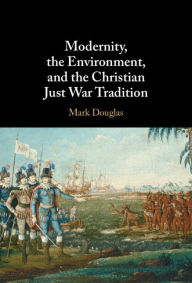 Title: Modernity, the Environment, and the Christian Just War Tradition, Author: Mark Douglas
