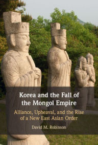 Title: Korea and the Fall of the Mongol Empire: Alliance, Upheaval, and the Rise of a New East Asian Order, Author: David M. Robinson