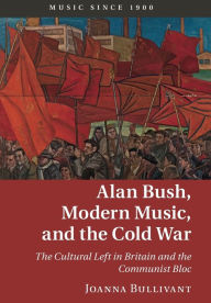 Title: Alan Bush, Modern Music, and the Cold War: The Cultural Left in Britain and the Communist Bloc, Author: Joanna Bullivant