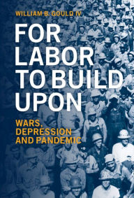 Title: For Labor To Build Upon: Wars, Depression and Pandemic, Author: William B. Gould IV