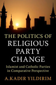 Title: The Politics of Religious Party Change: Islamist and Catholic Parties in Comparative Perspective, Author: A. Kadir Yildirim