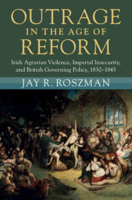 Title: Outrage in the Age of Reform: Irish Agrarian Violence, Imperial Insecurity, and British Governing Policy, 1830-1845, Author: Jay R. Roszman