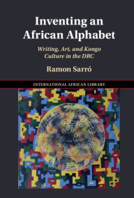 Title: Inventing an African Alphabet: Writing, Art, and Kongo Culture in the DRC, Author: Ramon Sarró