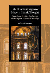 Title: Late Ottoman Origins of Modern Islamic Thought: Turkish and Egyptian Thinkers on the Disruption of Islamic Knowledge, Author: Andrew Hammond