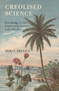 Title: Creolised Science: Knowledge in the Eighteenth-Century Indo-Pacific, Author: Dorit Brixius