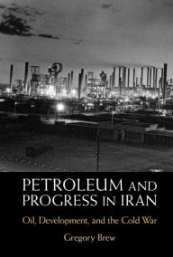 Title: Petroleum and Progress in Iran: Oil, Development, and the Cold War, Author: Gregory Brew