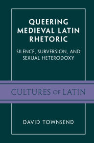 Title: Queering Medieval Latin Rhetoric: Silence, Subversion, and Sexual Heterodoxy, Author: David Townsend