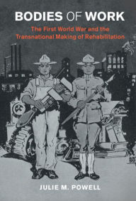 Title: Bodies of Work: The First World War and the Transnational Making of Rehabilitation, Author: Julie M. Powell