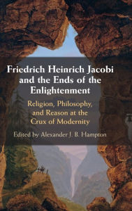 Title: Friedrich Heinrich Jacobi and the Ends of the Enlightenment: Religion, Philosophy, and Reason at the Crux of Modernity, Author: Alexander J. B. Hampton