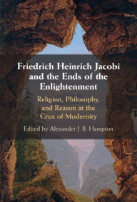 Title: Friedrich Heinrich Jacobi and the Ends of the Enlightenment: Religion, Philosophy, and Reason at the Crux of Modernity, Author: Alexander J. B. Hampton
