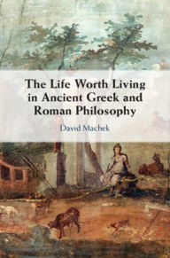 Title: The Life Worth Living in Ancient Greek and Roman Philosophy, Author: David Machek