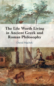 Title: The Life Worth Living in Ancient Greek and Roman Philosophy, Author: David Machek