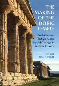 Title: The Making of the Doric Temple: Architecture, Religion, and Social Change in Archaic Greece, Author: Gabriel Zuchtriegel