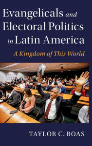 Title: Evangelicals and Electoral Politics in Latin America: A Kingdom of This World, Author: Taylor C. Boas