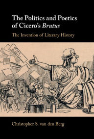 Title: The Politics and Poetics of Cicero's Brutus: The Invention of Literary History, Author: Christopher S. van den Berg