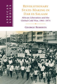 Title: Revolutionary State-Making in Dar es Salaam: African Liberation and the Global Cold War, 1961-1974, Author: George Roberts