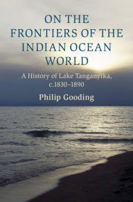 Title: On the Frontiers of the Indian Ocean World: A History of Lake Tanganyika, c.1830-1890, Author: Philip Gooding