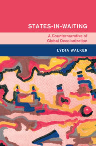 Title: States-in-Waiting: A Counternarrative of Global Decolonization, Author: Lydia Walker