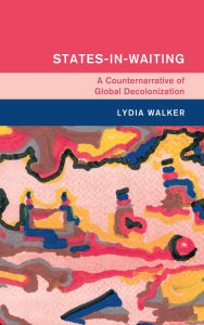 Title: States-in-Waiting: A Counternarrative of Global Decolonization, Author: Lydia Walker