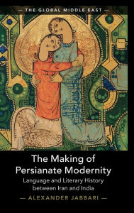 Title: The Making of Persianate Modernity: Language and Literary History between Iran and India, Author: Alexander Jabbari