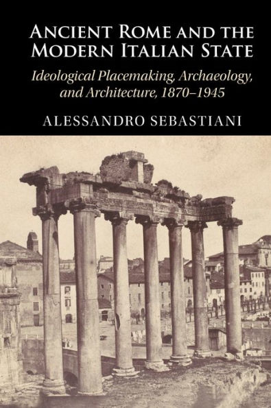 Ancient Rome and the Modern Italian State: Ideological Placemaking, Archaeology, Architecture, 1870-1945