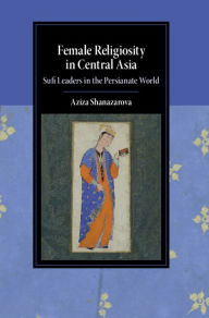 Title: Female Religiosity in Central Asia: Sufi Leaders in the Persianate World, Author: Aziza Shanazarova