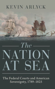 Title: The Nation at Sea: The Federal Courts and American Sovereignty, 1789-1825, Author: Kevin Arlyck