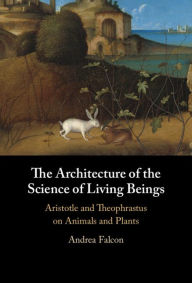Title: The Architecture of the Science of Living Beings: Aristotle and Theophrastus on Animals and Plants, Author: Andrea Falcon