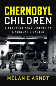 Title: Chernobyl Children: A Transnational History of a Nuclear Disaster, Author: Melanie Arndt