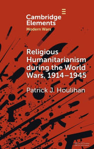 Title: Religious Humanitarianism during the World Wars, 1914-1945: Between Atheism and Messianism, Author: Patrick J. Houlihan