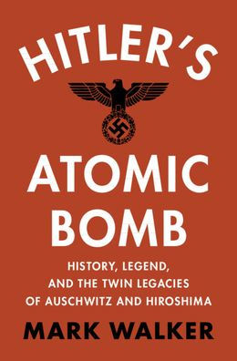 Hitler's Atomic Bomb: History, Legend, and the Twin Legacies of Auschwitz Hiroshima