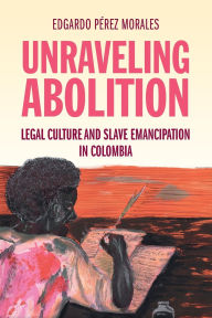 Title: Unraveling Abolition: Legal Culture and Slave Emancipation in Colombia, Author: Edgardo Pérez Morales