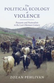 Title: The Political Ecology of Violence: Peasants and Pastoralists in the Last Ottoman Century, Author: Zozan Pehlivan