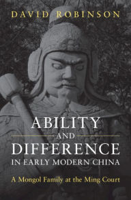 Title: Ability and Difference in Early Modern China: A Mongol Family at the Ming Court, Author: David Robinson