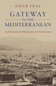 Title: Gateway to the Mediterranean: An Environmental History of Late Ottoman Izmir, Author: Onur Inal
