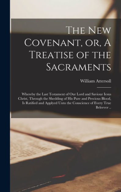 The New Covenant, or, A Treatise of the Sacraments: Whereby the Last ...