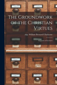 Title: The Groundwork of the Christian Virtues: a Course of Lectures, Author: William Bernard Abp Ullathorne