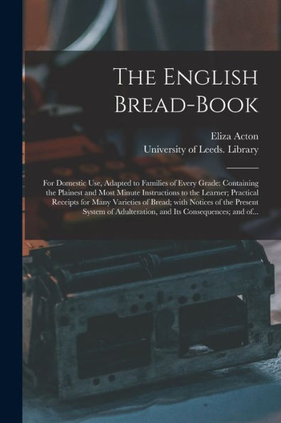 The English Bread-book: for Domestic Use, Adapted to Families of Every Grade: Containing the Plainest and Most Minute Instructions to the Learner; Practical Receipts for Many Varieties of Bread; With Notices of the Present System of Adulteration, And...